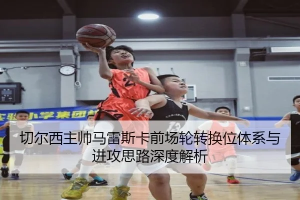 切尔西主帅马雷斯卡前场轮转换位体系与进攻思路深度解析