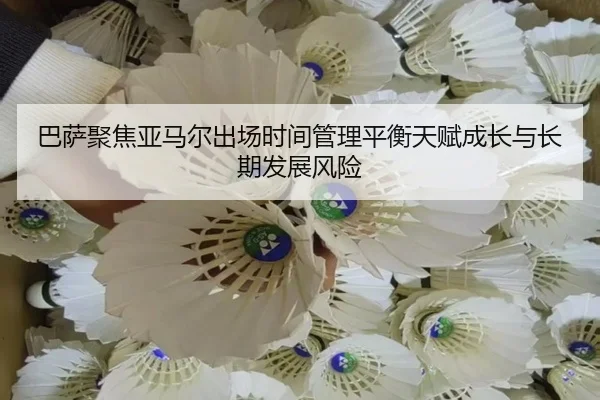 巴萨聚焦亚马尔出场时间管理平衡天赋成长与长期发展风险
