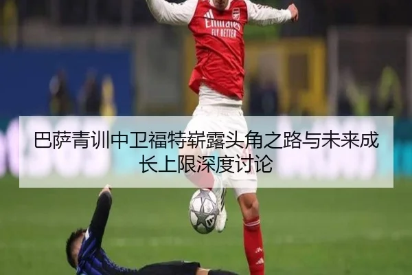 巴萨青训中卫福特崭露头角之路与未来成长上限深度讨论