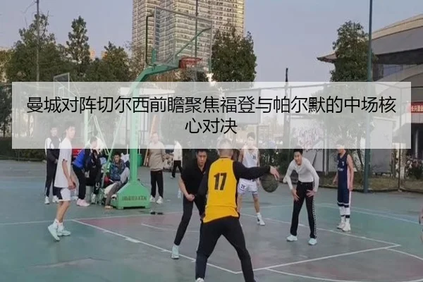 曼城对阵切尔西前瞻聚焦福登与帕尔默的中场核心对决