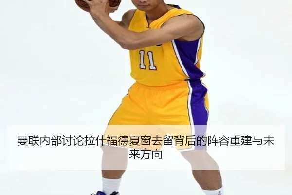 曼联内部讨论拉什福德夏窗去留背后的阵容重建与未来方向