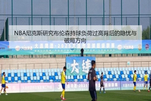 NBA尼克斯研究布伦森持球负荷过高背后的隐忧与破局方向