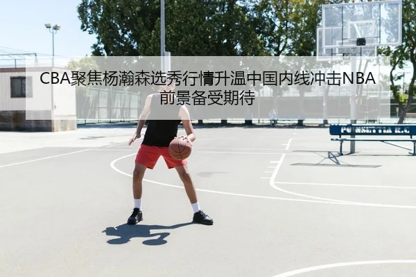 CBA聚焦杨瀚森选秀行情升温中国内线冲击NBA前景备受期待