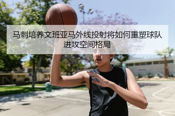 马刺培养文班亚马外线投射将如何重塑球队进攻空间格局