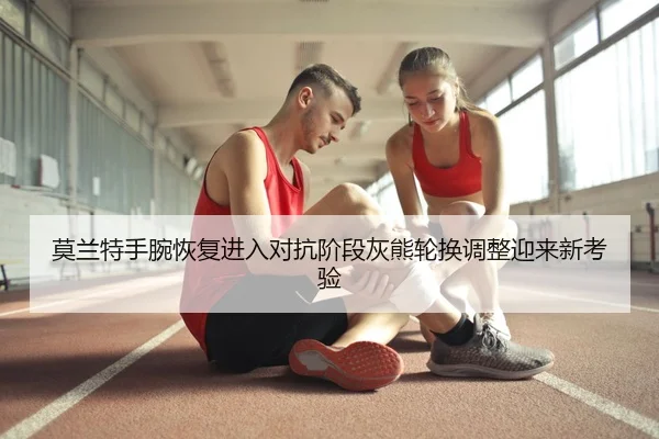 莫兰特手腕恢复进入对抗阶段灰熊轮换调整迎来新考验